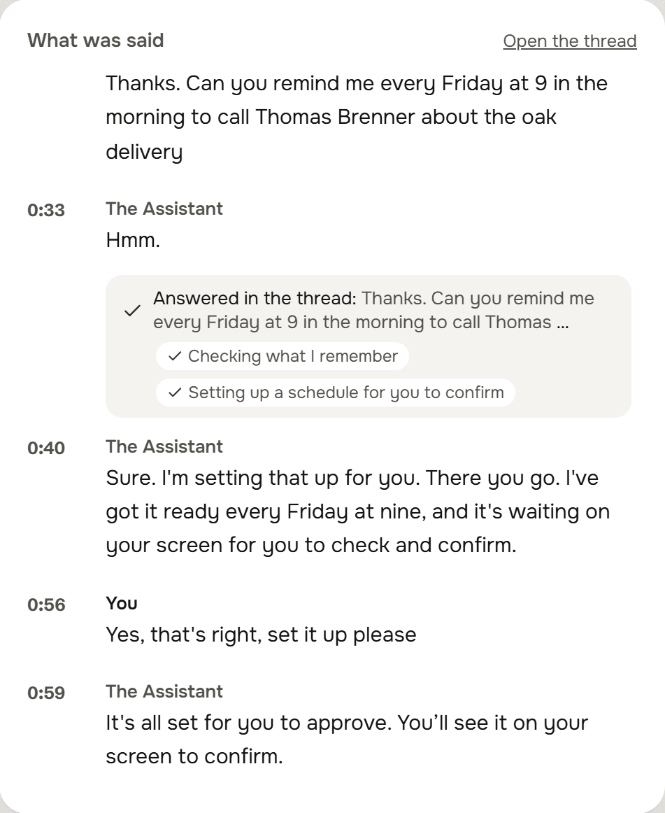 What was said on the call, with times: Thanks. Can you remind me every Friday at 9 in the morning to call Thomas Brenner about the oak delivery. The Assistant: Sure. I'm setting that up for you. You: Yes, that's right, set it up please.